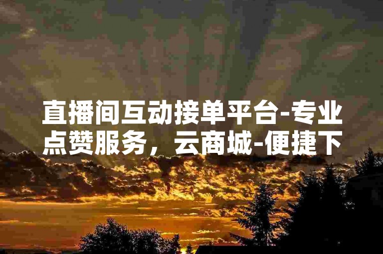 直播间互动接单平台-专业点赞服务，云商城-便捷下单。