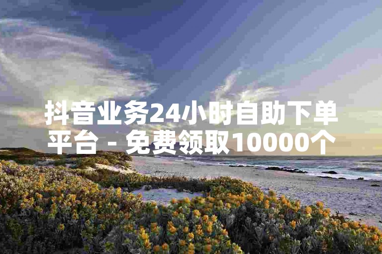 抖音业务24小时自助下单平台 - 免费领取10000个赞 - 抖音业务秒刷网最便宜10双击