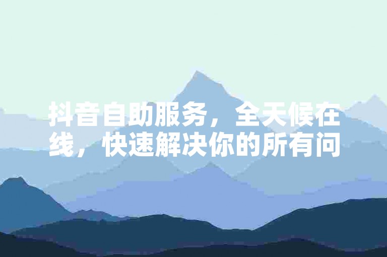 抖音自助服务，全天候在线，快速解决你的所有问题！2025必备。