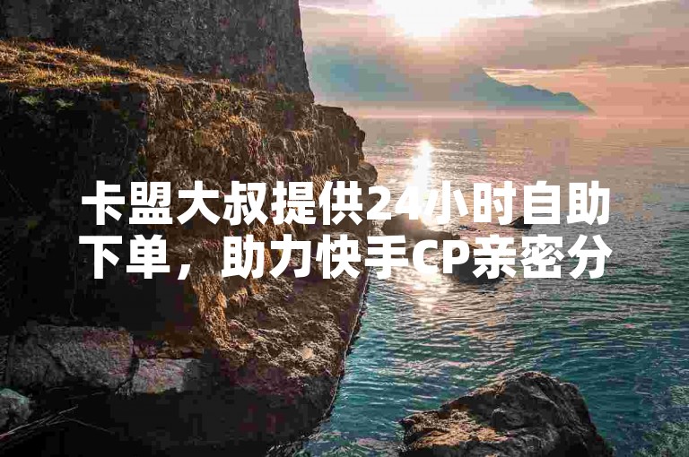 卡盟大叔提供24小时自助下单，助力快手CP亲密分增长。