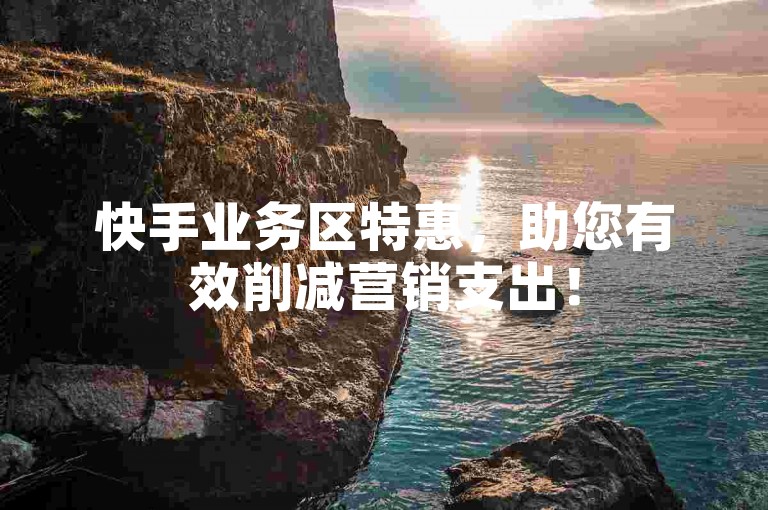 快手业务区特惠，助您有效削减营销支出！