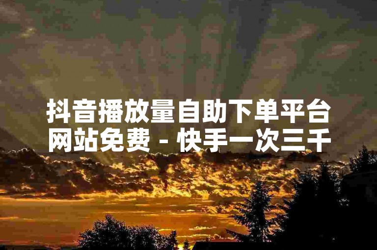 抖音播放量自助下单平台网站免费 - 快手一次三千赞