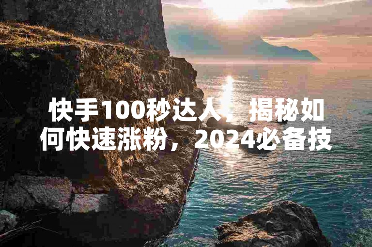 快手100秒达人，揭秘如何快速涨粉，2024必备技巧！