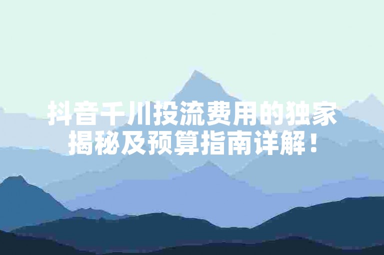 抖音千川投流费用的独家揭秘及预算指南详解！