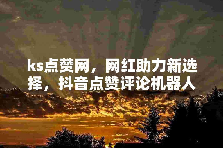 ks点赞网，网红助力新选择，抖音点赞评论机器人，业务优惠揭秘！