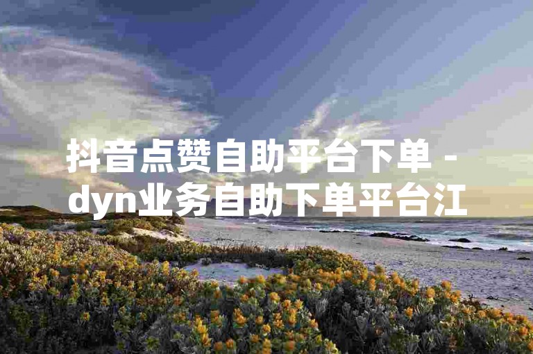 抖音点赞自助平台下单 - dyn业务自助下单平台江苏。