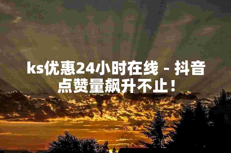 ks优惠24小时在线 - 抖音点赞量飙升不止！