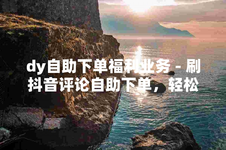 dy自助下单福利业务 - 刷抖音评论自助下单，轻松提升互动量。