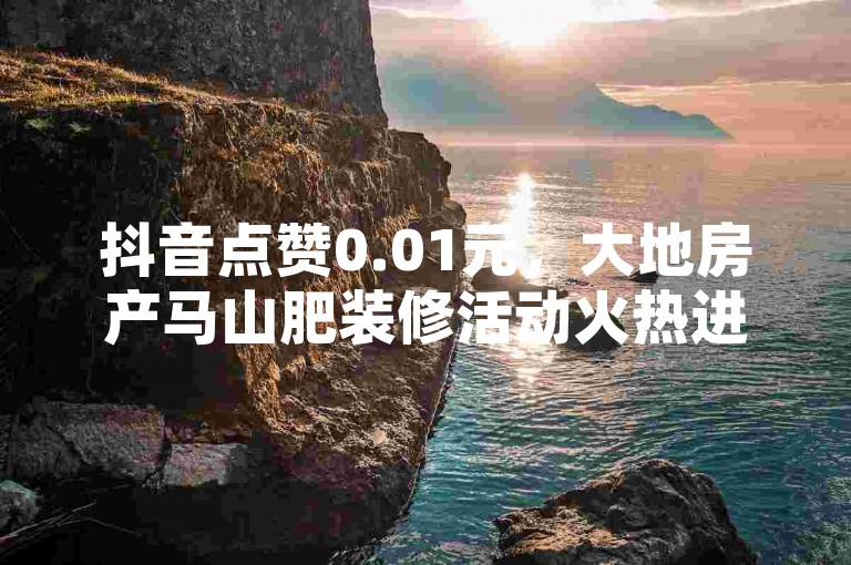 抖音点赞0.01元，大地房产马山肥装修活动火热进行中。