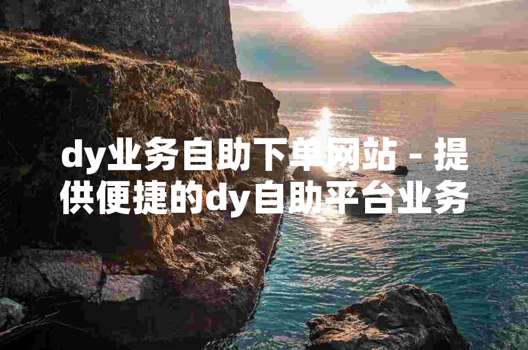 dy业务自助下单网站 - 提供便捷的dy自助平台业务下单服务，确保真人操作。