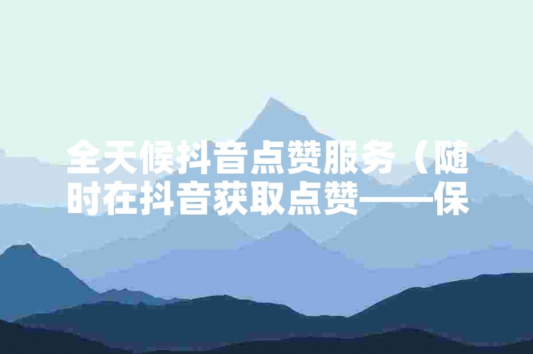全天候抖音点赞服务（随时在抖音获取点赞——保持在线高人气）