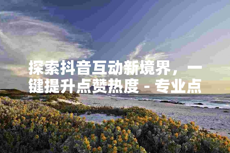 探索抖音互动新境界，一键提升点赞热度 - 专业点赞服务平台，快速响应，助力内容走红。