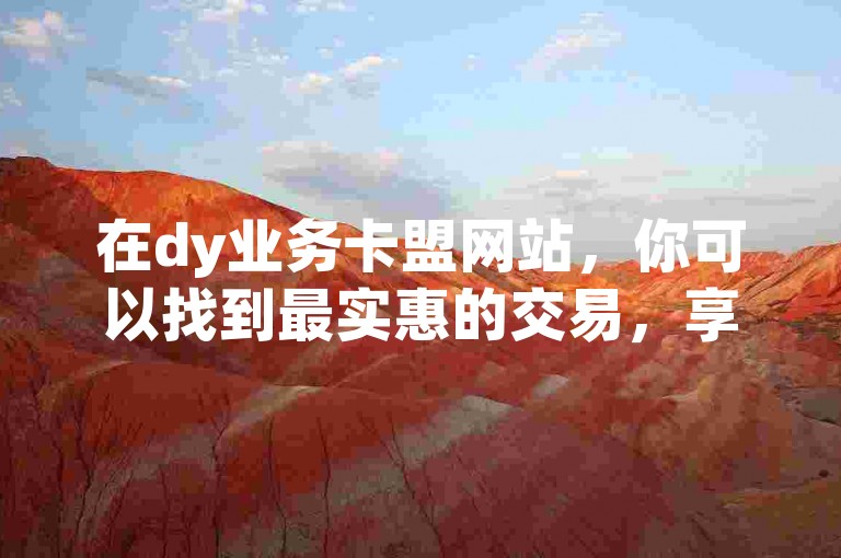 在dy业务卡盟网站，你可以找到最实惠的交易，享受超值的低价优惠。
