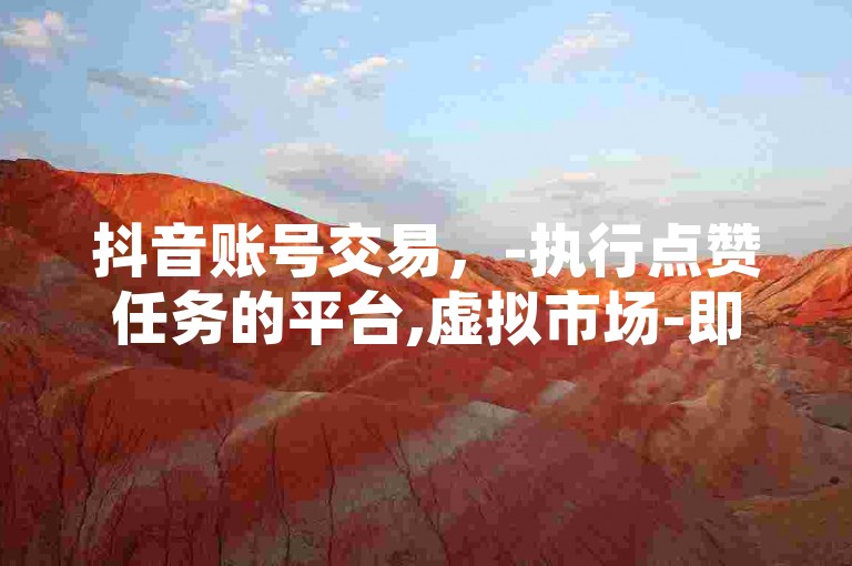 抖音账号交易，-执行点赞任务的平台,虚拟市场-即刻购买