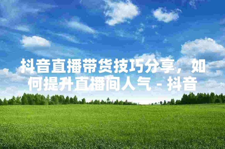 抖音直播带货技巧分享，如何提升直播间人气 - 抖音热门话题挑战参与方法 - 抖音小店开店流程详解