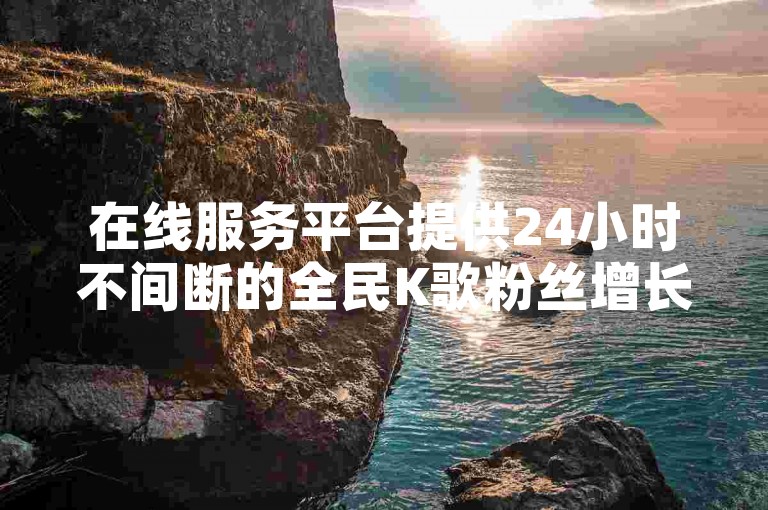 在线服务平台提供24小时不间断的全民K歌粉丝增长服务。