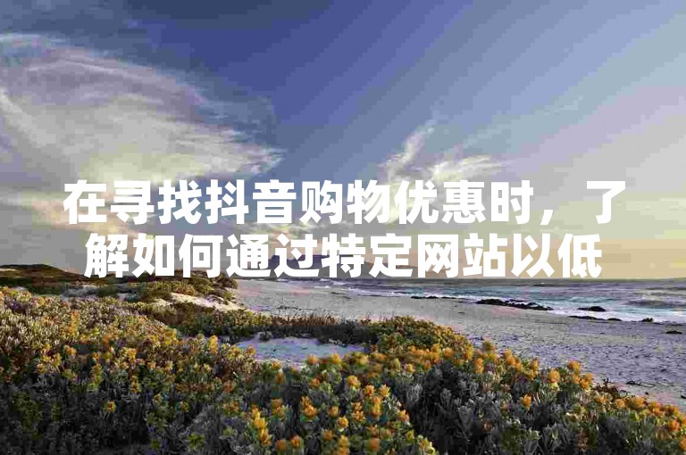在寻找抖音购物优惠时，了解如何通过特定网站以低价下单是关键。（揭秘抖音优惠下单平台的最佳选择与实用技巧）