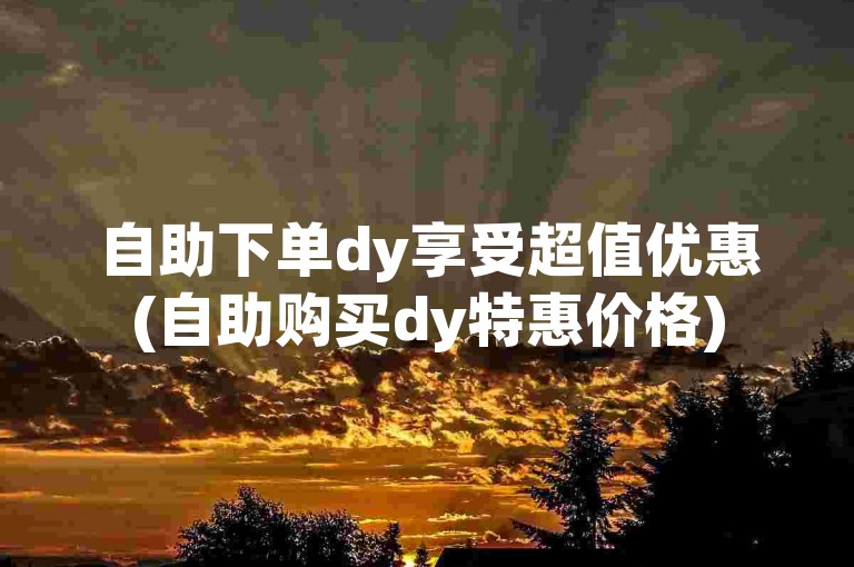 自助下单dy享受超值优惠(自助购买dy特惠价格)
