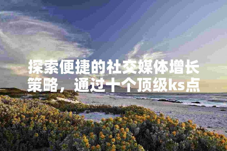 探索便捷的社交媒体增长策略，通过十个顶级ks点赞自助平台下单网站，轻松提升你的抖音账号影响力。