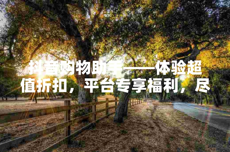 抖音购物助手——体验超值折扣，平台专享福利，尽享低价购物的乐趣无忧！