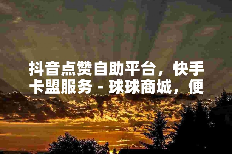 抖音点赞自助平台，快手卡盟服务 - 球球商城，便捷下单网站。