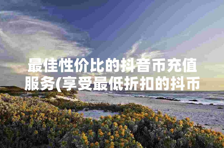 最佳性价比的抖音币充值服务(享受最低折扣的抖币充值途径)。