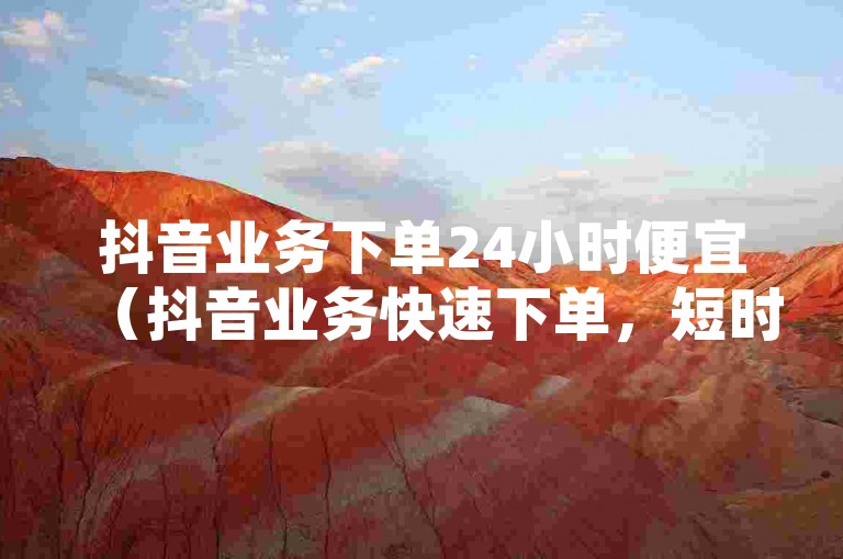 抖音业务下单24小时便宜（抖音业务快速下单，短时间内优惠价格）