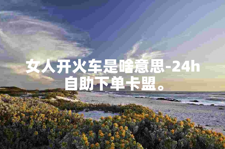 女人开火车是啥意思-24h自助下单卡盟。