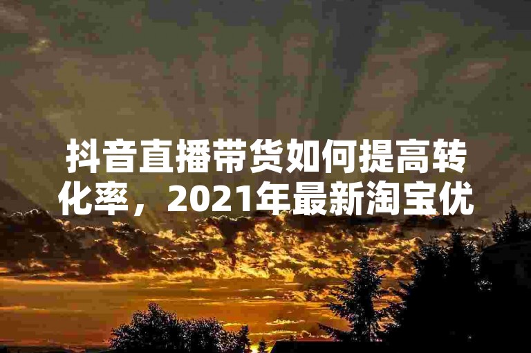抖音直播带货如何提高转化率，2021年最新淘宝优惠券领取方法。