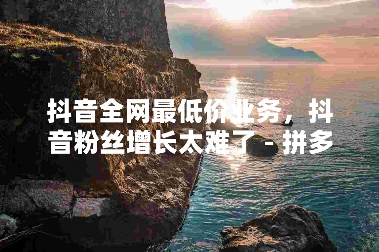 抖音全网最低价业务，抖音粉丝增长太难了 - 拼多多1元10刀网页版 - qq免费名片十万赞每天领取。