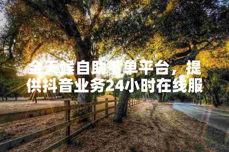 全天候自助下单平台，提供抖音业务24小时在线服务，卡盟优惠价。