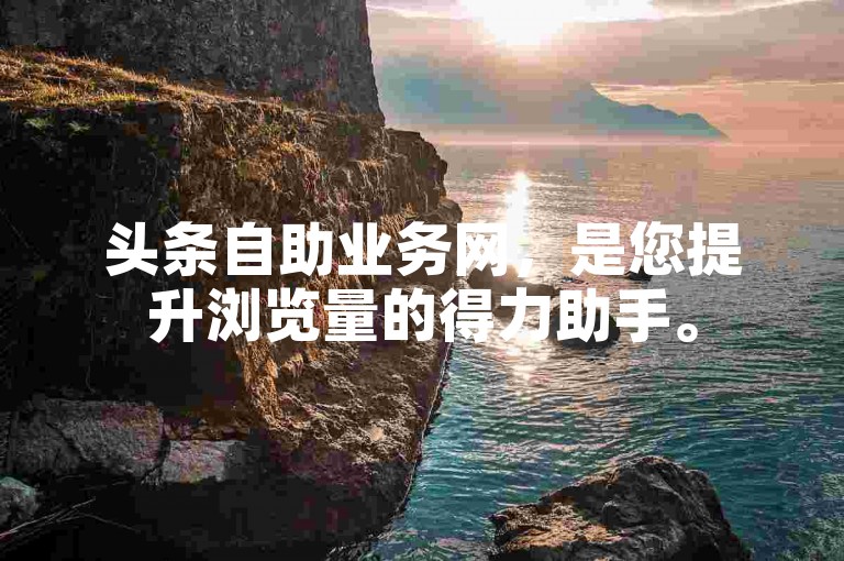 头条自助业务网，是您提升浏览量的得力助手。