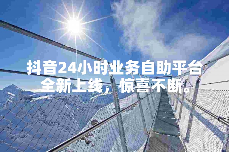 抖音24小时业务自助平台全新上线，惊喜不断。