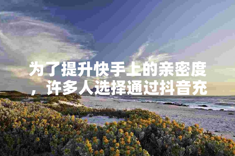 为了提升快手上的亲密度，许多人选择通过抖音充值平台进行充值。