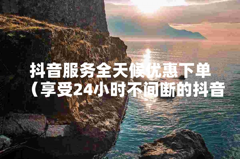 抖音服务全天候优惠下单（享受24小时不间断的抖音服务，经济实惠！）