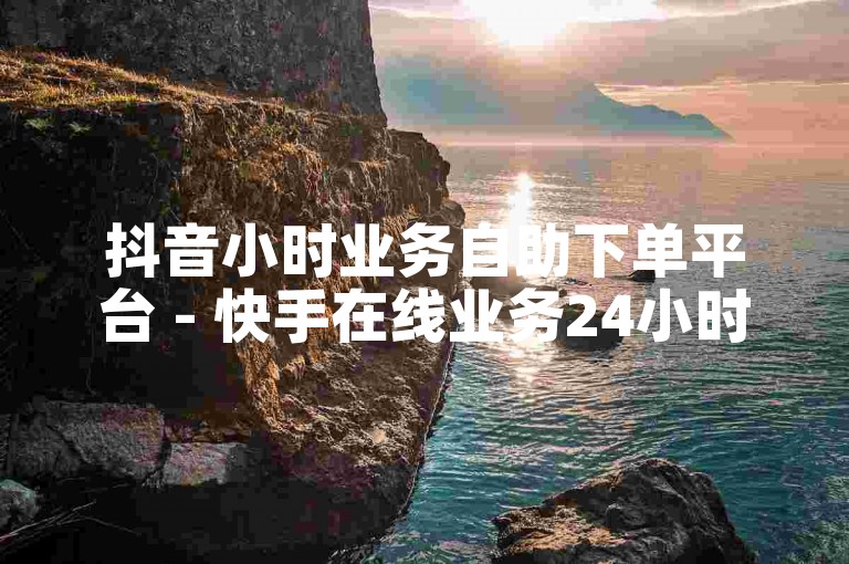 抖音小时业务自助下单平台 - 快手在线业务24小时秒单业务平台