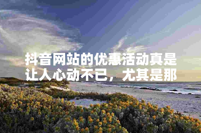 抖音网站的优惠活动真是让人心动不已，尤其是那些全网最低价的商品，简直太划算了！
