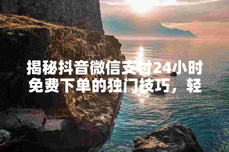 揭秘抖音微信支付24小时免费下单的独门技巧，轻松下单，尽享特权！！2024年必备技能。