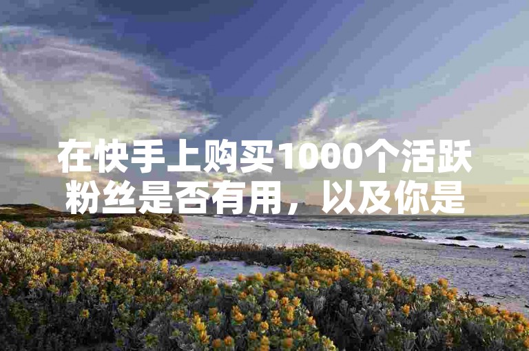 在快手上购买1000个活跃粉丝是否有用，以及你是否了解快手点赞自助下单平台？