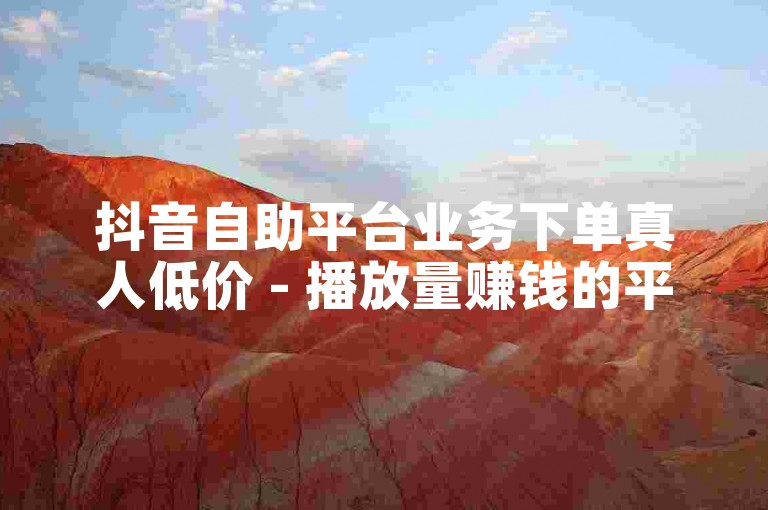 抖音自助平台业务下单真人低价 - 播放量赚钱的平台有哪些