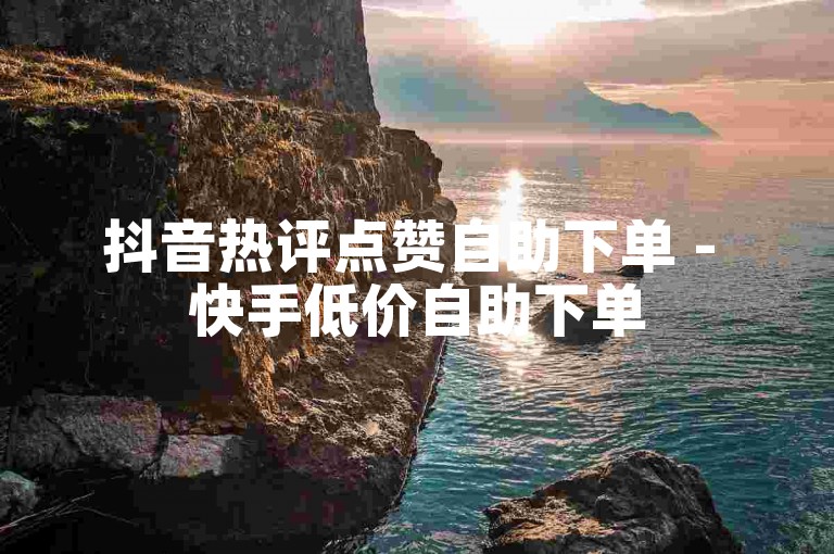 抖音热评点赞自助下单 - 快手低价自助下单