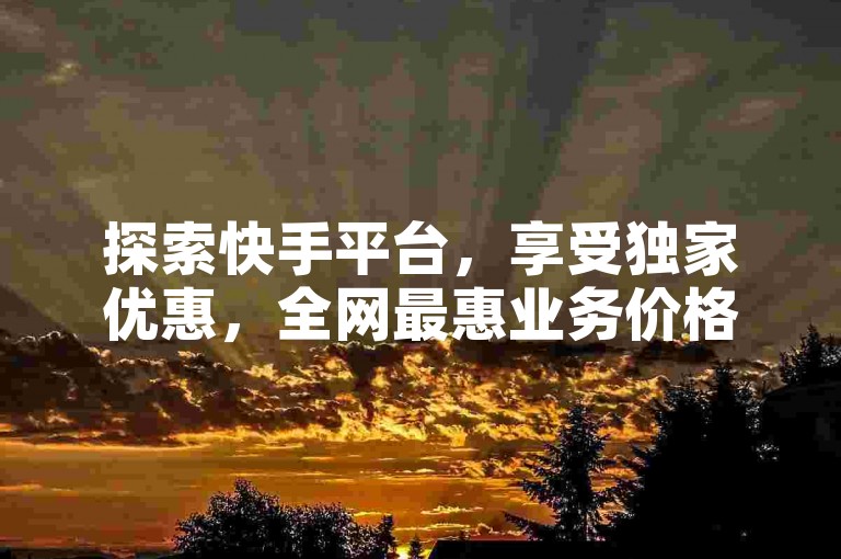 探索快手平台，享受独家优惠，全网最惠业务价格，限时特惠不容错过！新用户专享福利！