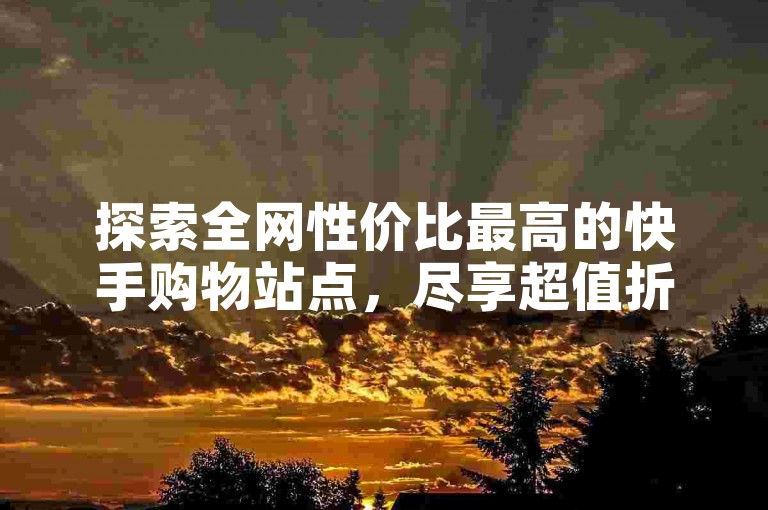 探索全网性价比最高的快手购物站点，尽享超值折扣盛宴！