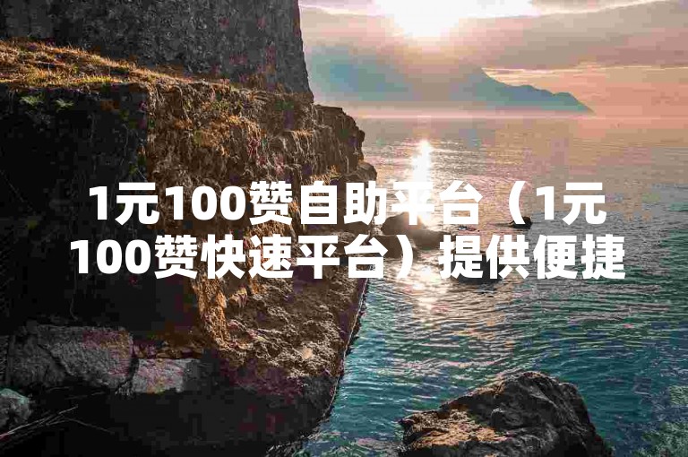 1元100赞自助平台（1元100赞快速平台）提供便捷服务，助力用户轻松获取高赞。