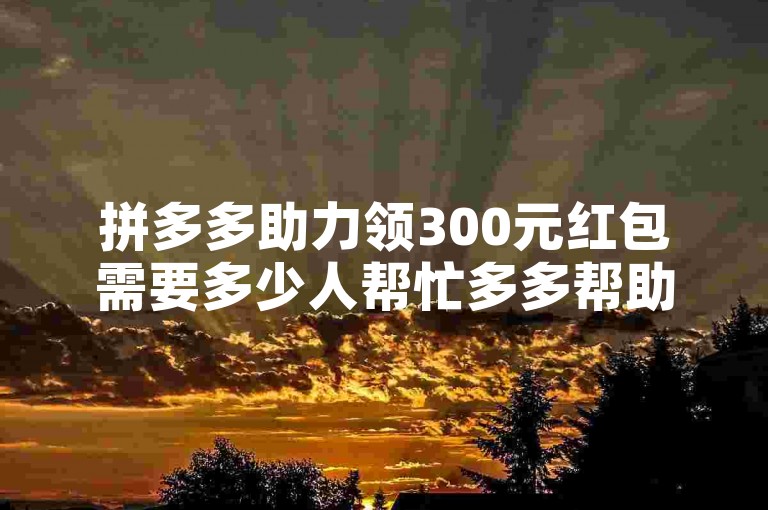 拼多多助力领300元红包需要多少人帮忙多多帮助力平台？