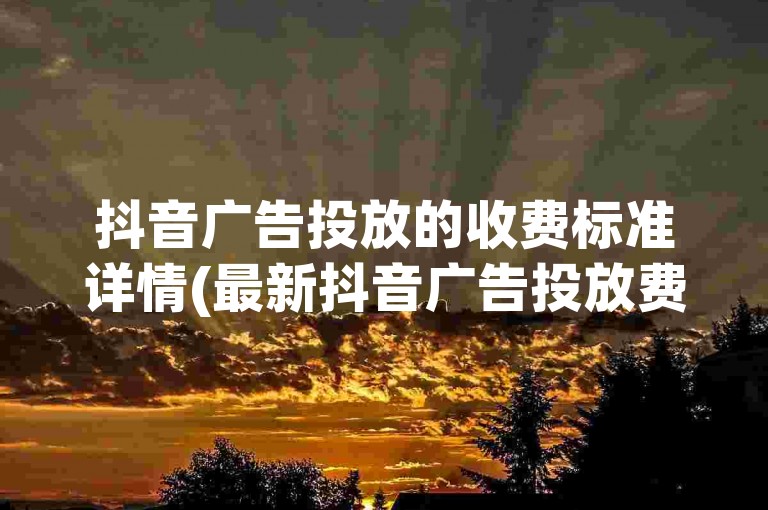 抖音广告投放的收费标准详情(最新抖音广告投放费用一览表)。