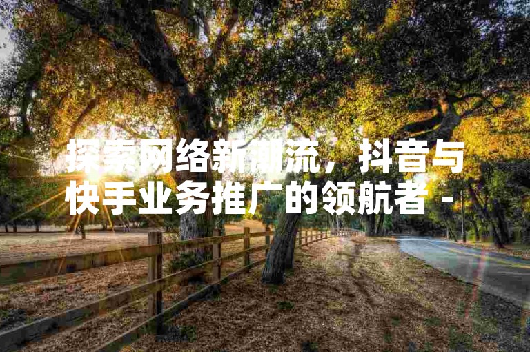 探索网络新潮流，抖音与快手业务推广的领航者 - 发现点赞卡盟的无限可能 - 官网直击，揭秘独家优惠。