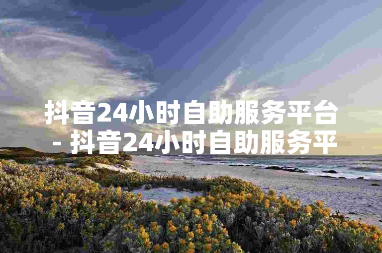 抖音24小时自助服务平台 - 抖音24小时自助服务平台现已推出，快速到账不再是梦想！