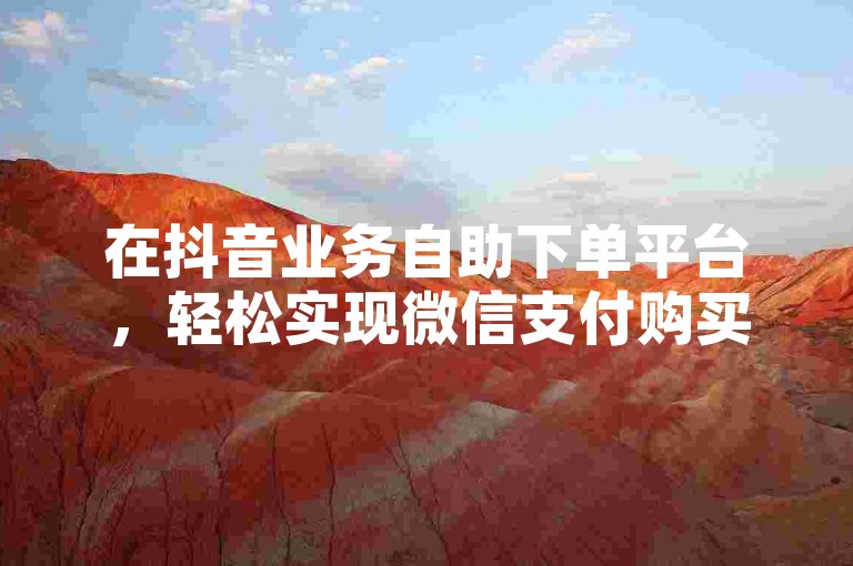 在抖音业务自助下单平台，轻松实现微信支付购买赞服务，享受低价优惠。