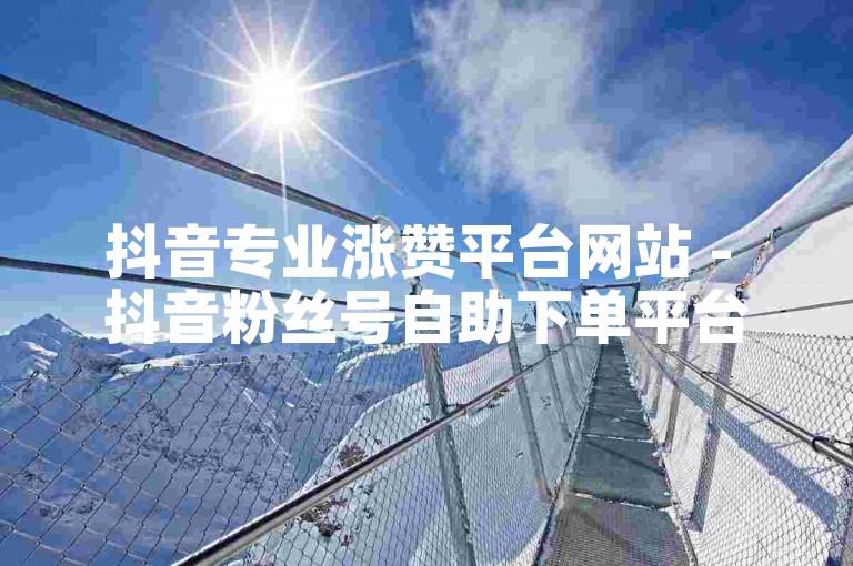 抖音专业涨赞平台网站 - 抖音粉丝号自助下单平台